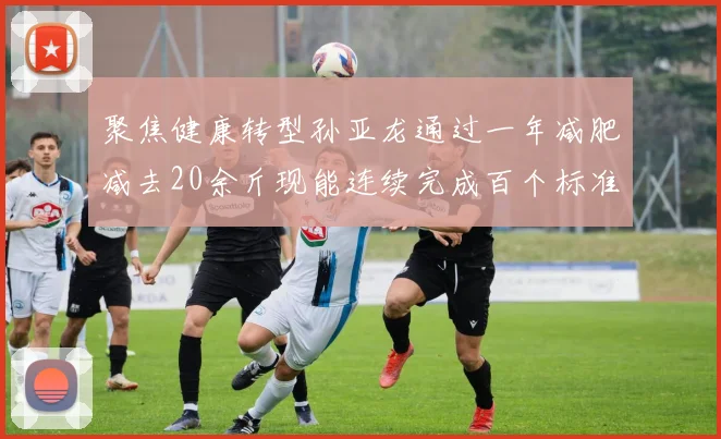 聚焦健康转型孙亚龙通过一年减肥减去20余斤现能连续完成百个标准冲肩俯卧撑