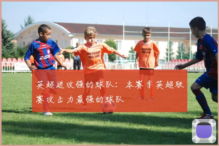 英超进攻强的球队：本赛季英超联赛攻击力最强的球队