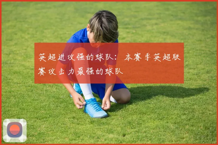 英超进攻强的球队:本赛季英超联赛攻击力最强的球队